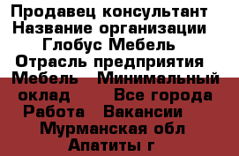 Продавец-консультант › Название организации ­ Глобус-Мебель › Отрасль предприятия ­ Мебель › Минимальный оклад ­ 1 - Все города Работа » Вакансии   . Мурманская обл.,Апатиты г.